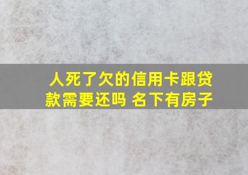 人死了欠的信用卡跟贷款需要还吗 名下有房子